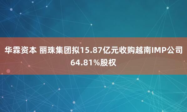 华霖资本 丽珠集团拟15.87亿元收购越南IMP公司64.81%股权