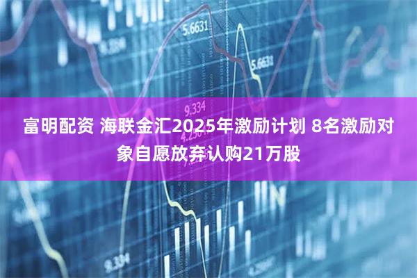 富明配资 海联金汇2025年激励计划 8名激励对象自愿放弃认购21万股