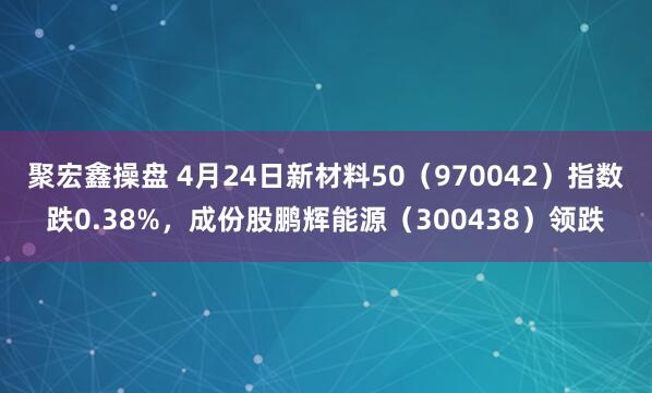 聚宏鑫操盘 4月24日新材料50（970042）指数跌0.38%，成份股鹏辉能源（300438）领跌