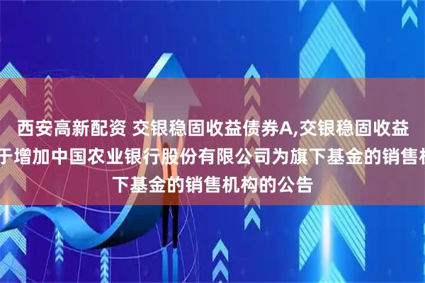 西安高新配资 交银稳固收益债券A,交银稳固收益债券C: 关于增加中国农业银行股份有限公司为旗下基金的销售机构的公告