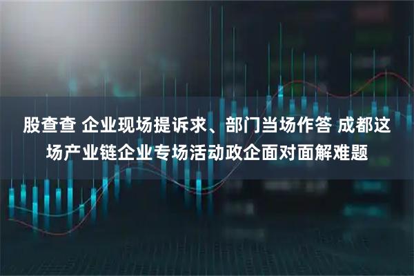 股查查 企业现场提诉求、部门当场作答 成都这场产业链企业专场活动政企面对面解难题
