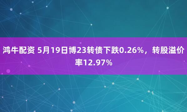 鸿牛配资 5月19日博23转债下跌0.26%，转股溢价率12.97%