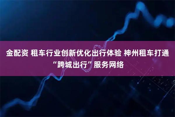 金配资 租车行业创新优化出行体验 神州租车打通“跨城出行”服务网络