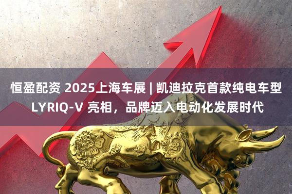 恒盈配资 2025上海车展 | 凯迪拉克首款纯电车型 LYRIQ-V 亮相，品牌迈入电动化发展时代