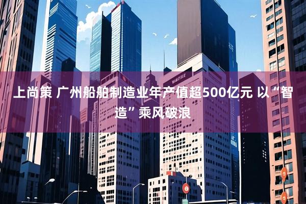 上尚策 广州船舶制造业年产值超500亿元 以“智造”乘风破浪