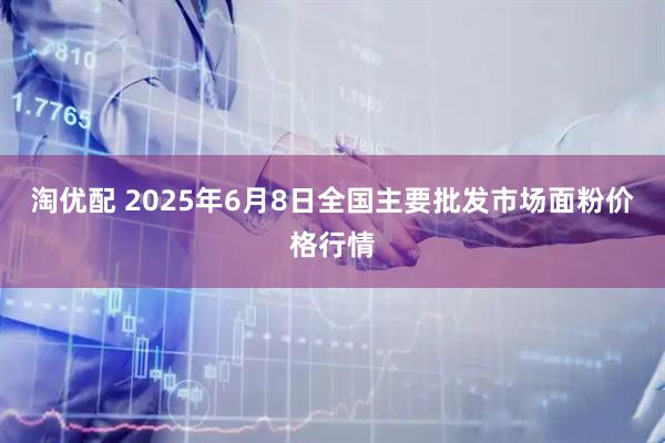 淘优配 2025年6月8日全国主要批发市场面粉价格行情