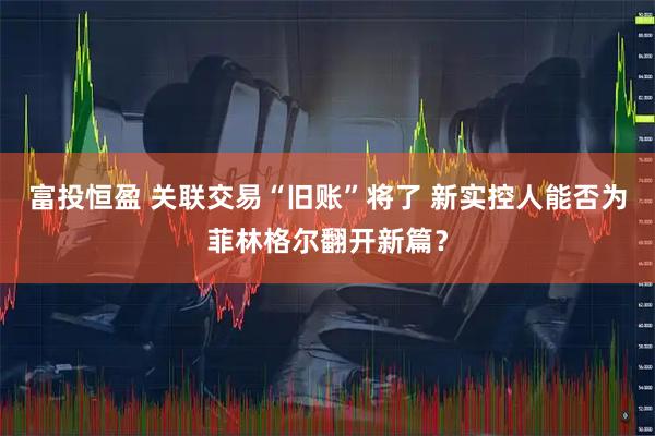 富投恒盈 关联交易“旧账”将了 新实控人能否为菲林格尔翻开新篇？