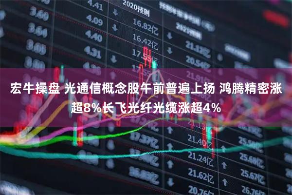宏牛操盘 光通信概念股午前普遍上扬 鸿腾精密涨超8%长飞光纤光缆涨超4%
