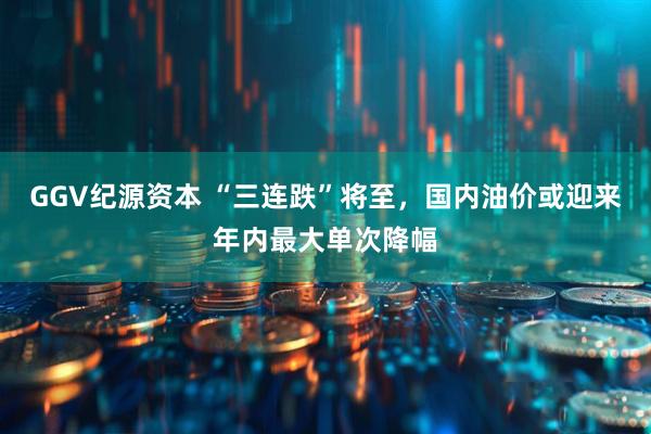 GGV纪源资本 “三连跌”将至，国内油价或迎来年内最大单次降幅